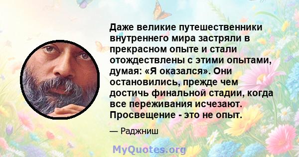 Даже великие путешественники внутреннего мира застряли в прекрасном опыте и стали отождествлены с этими опытами, думая: «Я оказался». Они остановились, прежде чем достичь финальной стадии, когда все переживания