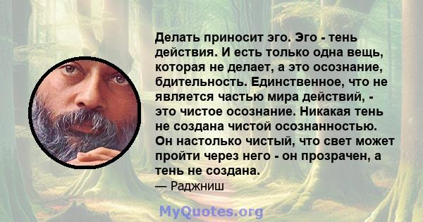 Делать приносит эго. Эго - тень действия. И есть только одна вещь, которая не делает, а это осознание, бдительность. Единственное, что не является частью мира действий, - это чистое осознание. Никакая тень не создана