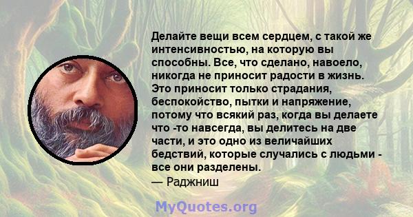 Делайте вещи всем сердцем, с такой же интенсивностью, на которую вы способны. Все, что сделано, навоело, никогда не приносит радости в жизнь. Это приносит только страдания, беспокойство, пытки и напряжение, потому что