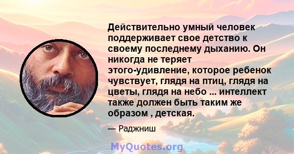 Действительно умный человек поддерживает свое детство к своему последнему дыханию. Он никогда не теряет этого-удивление, которое ребенок чувствует, глядя на птиц, глядя на цветы, глядя на небо ... интеллект также должен 