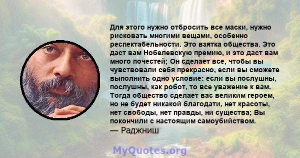 Для этого нужно отбросить все маски, нужно рисковать многими вещами, особенно респектабельности. Это взятка общества. Это даст вам Нобелевскую премию, и это даст вам много почестей; Он сделает все, чтобы вы чувствовали