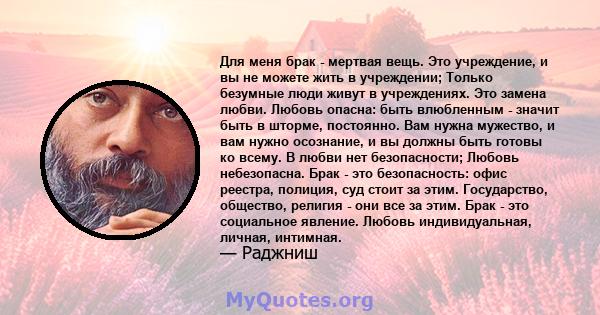 Для меня брак - мертвая вещь. Это учреждение, и вы не можете жить в учреждении; Только безумные люди живут в учреждениях. Это замена любви. Любовь опасна: быть влюбленным - значит быть в шторме, постоянно. Вам нужна