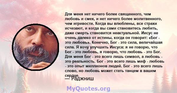 Для меня нет ничего более священного, чем любовь и смех, и нет ничего более молитвенного, чем игривости. Когда вы влюблены, все страхи исчезают, и когда вы сами становитесь любить, даже смерть становится неактуальной.