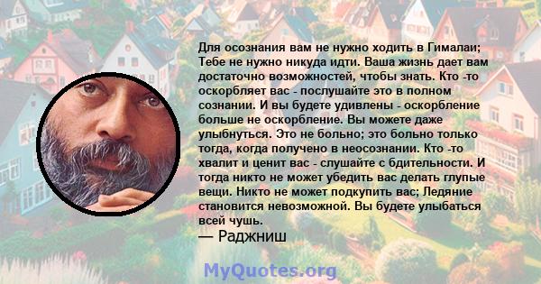 Для осознания вам не нужно ходить в Гималаи; Тебе не нужно никуда идти. Ваша жизнь дает вам достаточно возможностей, чтобы знать. Кто -то оскорбляет вас - послушайте это в полном сознании. И вы будете удивлены -