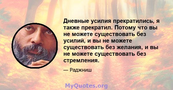 Дневные усилия прекратились, я также прекратил. Потому что вы не можете существовать без усилий, и вы не можете существовать без желания, и вы не можете существовать без стремления.