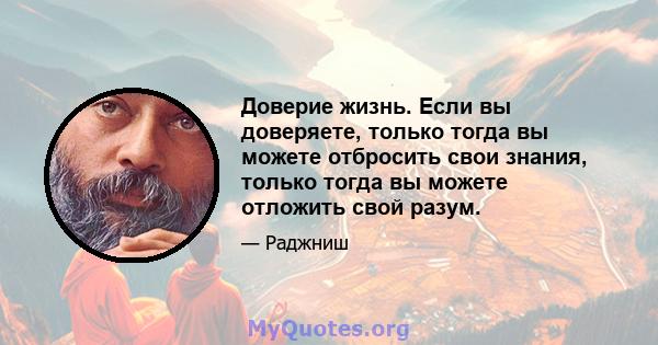 Доверие жизнь. Если вы доверяете, только тогда вы можете отбросить свои знания, только тогда вы можете отложить свой разум.