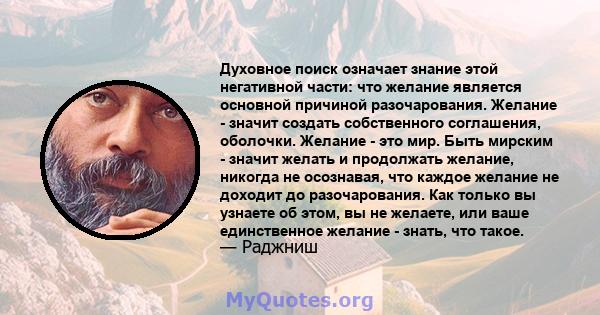 Духовное поиск означает знание этой негативной части: что желание является основной причиной разочарования. Желание - значит создать собственного соглашения, оболочки. Желание - это мир. Быть мирским - значит желать и