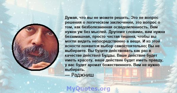 Думая, что вы не можете решить. Это не вопрос решения о логическом заключении, это вопрос о том, как безболезненная осведомленность. Вам нужен ум без мыслей. Другими словами, вам нужна беззамашная, просто чистая тишина, 