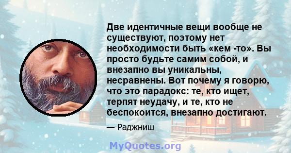 Две идентичные вещи вообще не существуют, поэтому нет необходимости быть «кем -то». Вы просто будьте самим собой, и внезапно вы уникальны, несравнены. Вот почему я говорю, что это парадокс: те, кто ищет, терпят неудачу, 