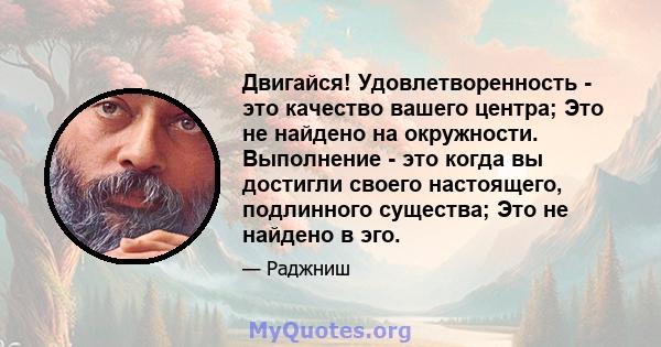 Двигайся! Удовлетворенность - это качество вашего центра; Это не найдено на окружности. Выполнение - это когда вы достигли своего настоящего, подлинного существа; Это не найдено в эго.