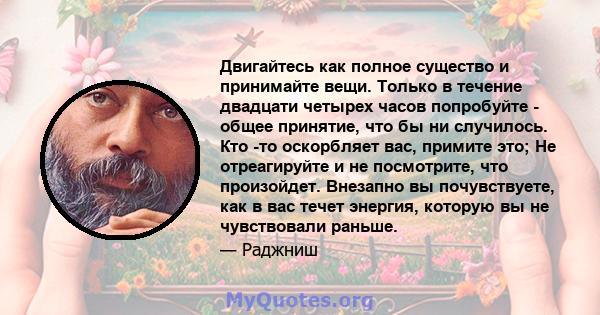 Двигайтесь как полное существо и принимайте вещи. Только в течение двадцати четырех часов попробуйте - общее принятие, что бы ни случилось. Кто -то оскорбляет вас, примите это; Не отреагируйте и не посмотрите, что