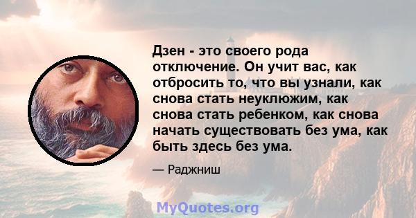 Дзен - это своего рода отключение. Он учит вас, как отбросить то, что вы узнали, как снова стать неуклюжим, как снова стать ребенком, как снова начать существовать без ума, как быть здесь без ума.