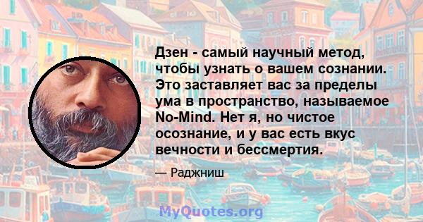 Дзен - самый научный метод, чтобы узнать о вашем сознании. Это заставляет вас за пределы ума в пространство, называемое No-Mind. Нет я, но чистое осознание, и у вас есть вкус вечности и бессмертия.