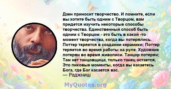 Дзен приносит творчество. И помните, если вы хотите быть одним с Творцом, вам придется изучить некоторые способы творчества. Единственный способ быть одним с Творцом - это быть в какой -то момент творчества, когда вы