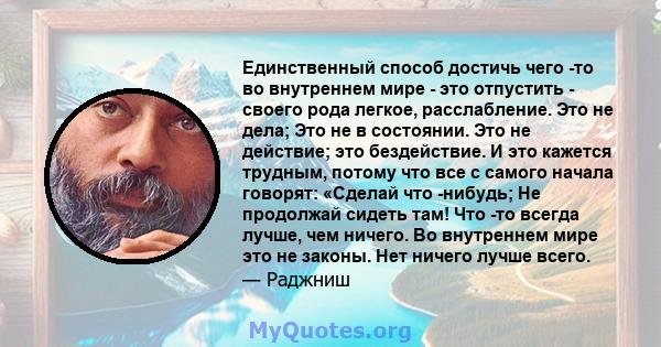 Единственный способ достичь чего -то во внутреннем мире - это отпустить - своего рода легкое, расслабление. Это не дела; Это не в состоянии. Это не действие; это бездействие. И это кажется трудным, потому что все с