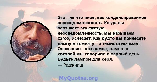 Эго - не что иное, как конденсированное неосведомленность. Когда вы осознаете эту сжатую неосведомленность, мы называем «эго», исчезает. Как будто вы принесете лампу в комнату - и темнота исчезает. Осознание - это