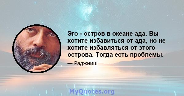 Эго - остров в океане ада. Вы хотите избавиться от ада, но не хотите избавляться от этого острова. Тогда есть проблемы.