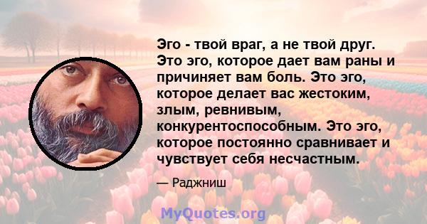 Эго - твой враг, а не твой друг. Это эго, которое дает вам раны и причиняет вам боль. Это эго, которое делает вас жестоким, злым, ревнивым, конкурентоспособным. Это эго, которое постоянно сравнивает и чувствует себя