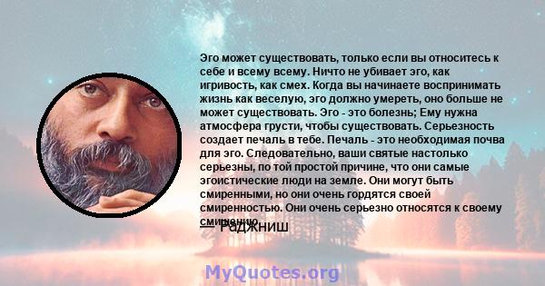 Эго может существовать, только если вы относитесь к себе и всему всему. Ничто не убивает эго, как игривость, как смех. Когда вы начинаете воспринимать жизнь как веселую, эго должно умереть, оно больше не может