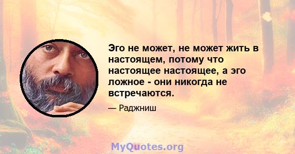 Эго не может, не может жить в настоящем, потому что настоящее настоящее, а эго ложное - они никогда не встречаются.