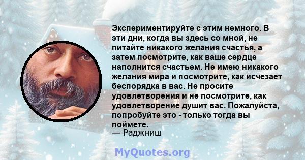 Экспериментируйте с этим немного. В эти дни, когда вы здесь со мной, не питайте никакого желания счастья, а затем посмотрите, как ваше сердце наполнится счастьем. Не имею никакого желания мира и посмотрите, как исчезает 