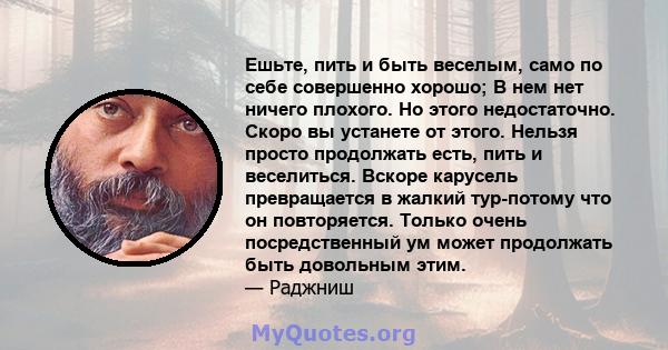 Ешьте, пить и быть веселым, само по себе совершенно хорошо; В нем нет ничего плохого. Но этого недостаточно. Скоро вы устанете от этого. Нельзя просто продолжать есть, пить и веселиться. Вскоре карусель превращается в