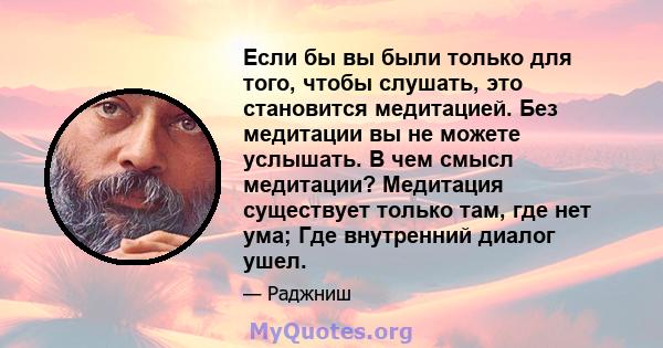 Если бы вы были только для того, чтобы слушать, это становится медитацией. Без медитации вы не можете услышать. В чем смысл медитации? Медитация существует только там, где нет ума; Где внутренний диалог ушел.