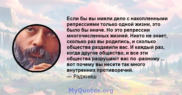 Если бы вы имели дело с накопленными репрессиями только одной жизни, это было бы иначе. Но это репрессии многочисленных жизней. Никто не знает, сколько раз вы родились, и сколько общества раздавили вас. И каждый раз,