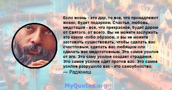 Если жизнь - это дар, то все, что принадлежит жизни, будет подарком. Счастье, любовь, медитация - все, что прекрасное, будет даром от Святого, от всего. Вы не можете заслужить это каким -либо образом, и вы не можете