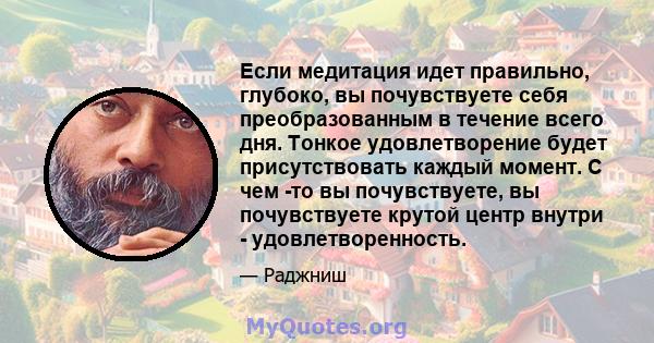 Если медитация идет правильно, глубоко, вы почувствуете себя преобразованным в течение всего дня. Тонкое удовлетворение будет присутствовать каждый момент. С чем -то вы почувствуете, вы почувствуете крутой центр внутри