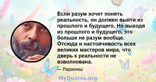 Если разум хочет понять реальность, он должен выйти из прошлого и будущего. Но выходя из прошлого и будущего, это больше не разум вообще. Отсюда и настойчивость всех великих мастеров мира, что дверь к реальности не