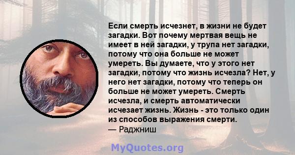 Если смерть исчезнет, ​​в жизни не будет загадки. Вот почему мертвая вещь не имеет в ней загадки, у трупа нет загадки, потому что она больше не может умереть. Вы думаете, что у этого нет загадки, потому что жизнь