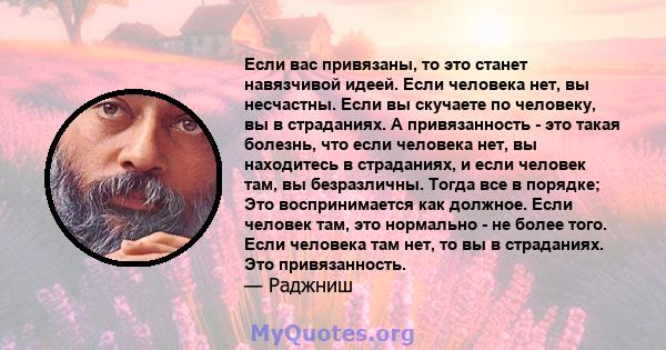 Если вас привязаны, то это станет навязчивой идеей. Если человека нет, вы несчастны. Если вы скучаете по человеку, вы в страданиях. А привязанность - это такая болезнь, что если человека нет, вы находитесь в страданиях, 