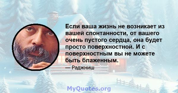 Если ваша жизнь не возникает из вашей спонтанности, от вашего очень пустого сердца, она будет просто поверхностной. И с поверхностным вы не можете быть блаженным.