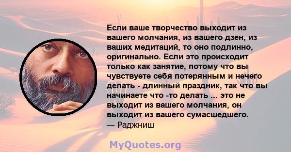 Если ваше творчество выходит из вашего молчания, из вашего дзен, из ваших медитаций, то оно подлинно, оригинально. Если это происходит только как занятие, потому что вы чувствуете себя потерянным и нечего делать -