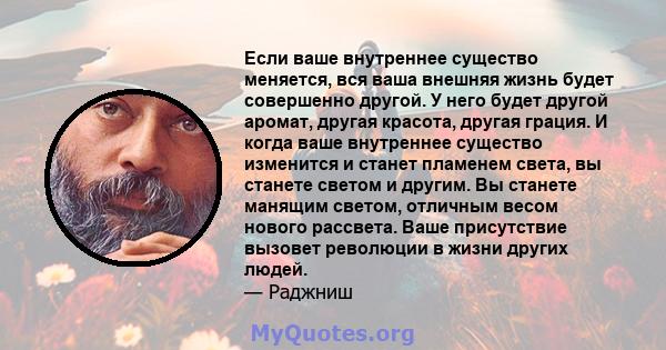 Если ваше внутреннее существо меняется, вся ваша внешняя жизнь будет совершенно другой. У него будет другой аромат, другая красота, другая грация. И когда ваше внутреннее существо изменится и станет пламенем света, вы