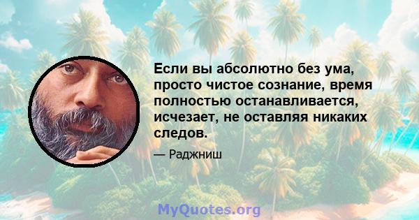 Если вы абсолютно без ума, просто чистое сознание, время полностью останавливается, исчезает, не оставляя никаких следов.