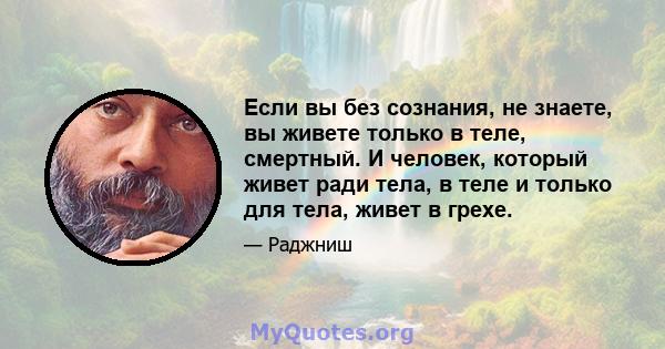 Если вы без сознания, не знаете, вы живете только в теле, смертный. И человек, который живет ради тела, в теле и только для тела, живет в грехе.