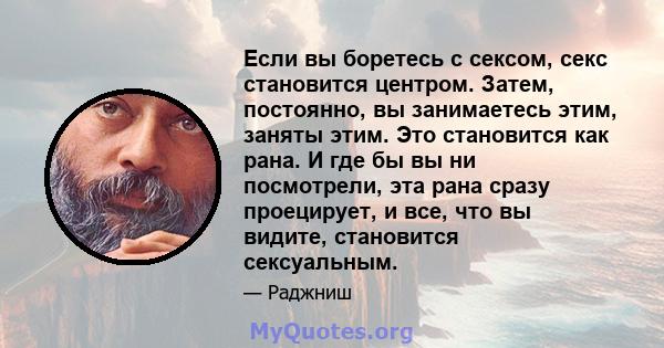 Если вы боретесь с сексом, секс становится центром. Затем, постоянно, вы занимаетесь этим, заняты этим. Это становится как рана. И где бы вы ни посмотрели, эта рана сразу проецирует, и все, что вы видите, становится