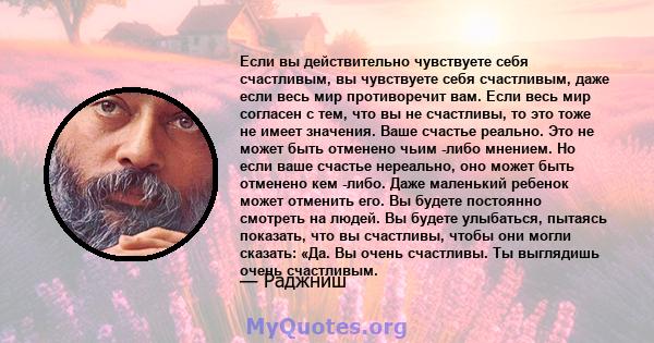 Если вы действительно чувствуете себя счастливым, вы чувствуете себя счастливым, даже если весь мир противоречит вам. Если весь мир согласен с тем, что вы не счастливы, то это тоже не имеет значения. Ваше счастье