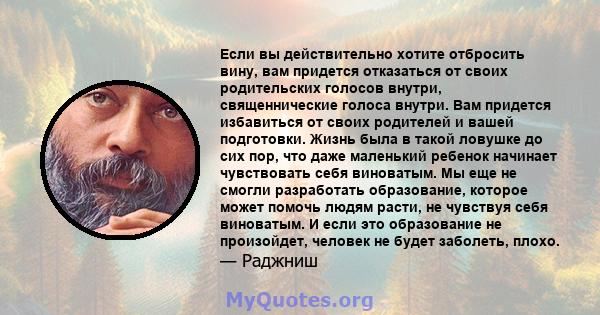 Если вы действительно хотите отбросить вину, вам придется отказаться от своих родительских голосов внутри, священнические голоса внутри. Вам придется избавиться от своих родителей и вашей подготовки. Жизнь была в такой