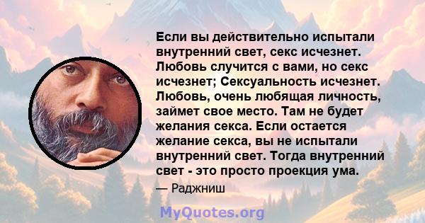 Если вы действительно испытали внутренний свет, секс исчезнет. Любовь случится с вами, но секс исчезнет; Сексуальность исчезнет. Любовь, очень любящая личность, займет свое место. Там не будет желания секса. Если