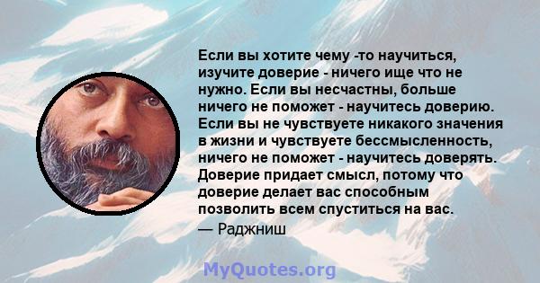 Если вы хотите чему -то научиться, изучите доверие - ничего ище что не нужно. Если вы несчастны, больше ничего не поможет - научитесь доверию. Если вы не чувствуете никакого значения в жизни и чувствуете