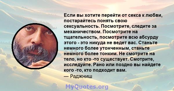 Если вы хотите перейти от секса к любви, постарайтесь понять свою сексуальность. Посмотрите, следите за механичеством. Посмотрите на тщательность, посмотрите всю абсурду этого - это никуда не ведет вас. Станьте немного