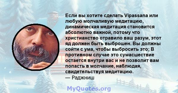 Если вы хотите сделать Vipassana или любую молчаливую медитацию, динамическая медитация становится абсолютно важной, потому что христианство отравило ваш разум, этот яд должен быть выброшен. Вы должны сойти с ума, чтобы 