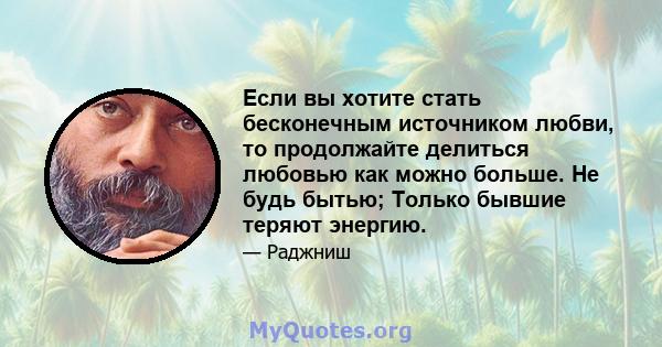 Если вы хотите стать бесконечным источником любви, то продолжайте делиться любовью как можно больше. Не будь бытью; Только бывшие теряют энергию.