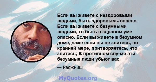 Если вы живете с нездоровыми людьми, быть здоровым - опасно. Если вы живете с безумными людьми, то быть в здравом уме опасно. Если вы живете в безумном доме, даже если вы не злитесь, по крайней мере, притворяетесь, что