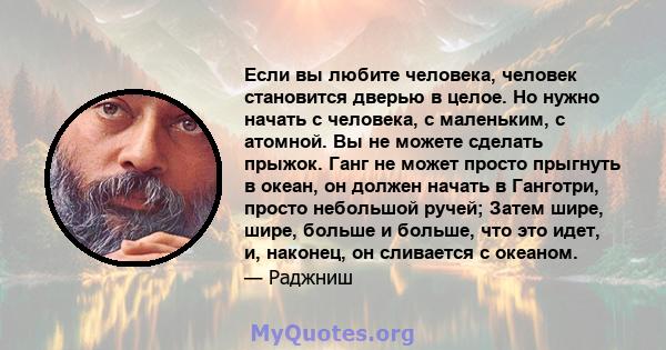 Если вы любите человека, человек становится дверью в целое. Но нужно начать с человека, с маленьким, с атомной. Вы не можете сделать прыжок. Ганг не может просто прыгнуть в океан, он должен начать в Ганготри, просто