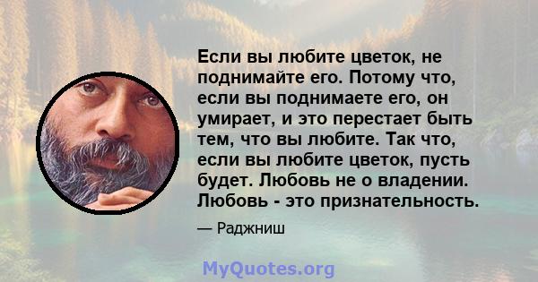 Если вы любите цветок, не поднимайте его. Потому что, если вы поднимаете его, он умирает, и это перестает быть тем, что вы любите. Так что, если вы любите цветок, пусть будет. Любовь не о владении. Любовь - это