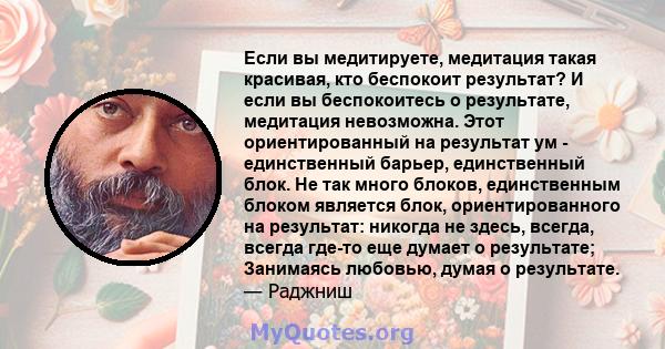 Если вы медитируете, медитация такая красивая, кто беспокоит результат? И если вы беспокоитесь о результате, медитация невозможна. Этот ориентированный на результат ум - единственный барьер, единственный блок. Не так